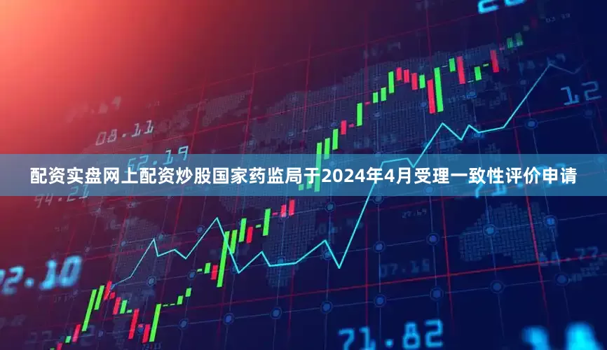 配资实盘网上配资炒股国家药监局于2024年4月受理一致性评价申请