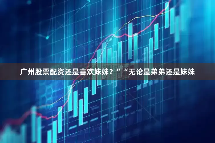 广州股票配资还是喜欢妹妹？”“无论是弟弟还是妹妹
